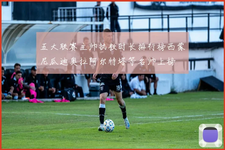 五大联赛主帅执教时长排行榜西蒙尼瓜迪奥拉阿尔特塔等名帅上榜