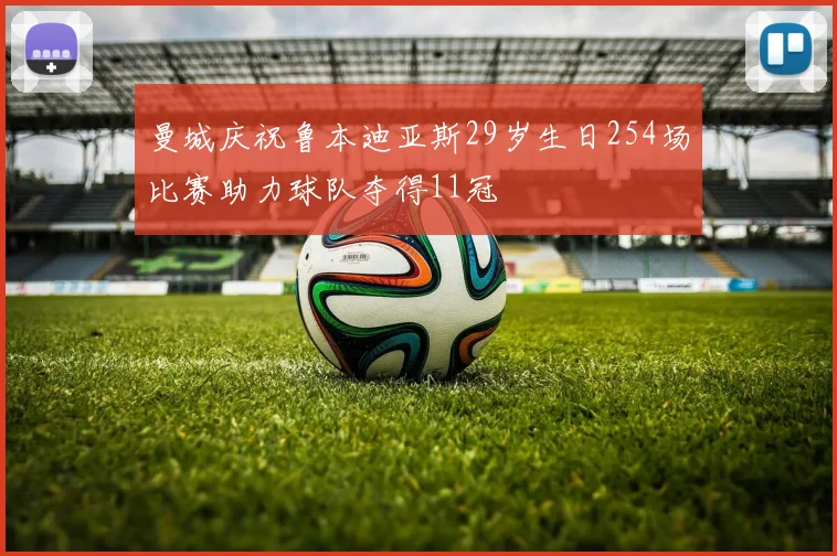 曼城庆祝鲁本迪亚斯29岁生日254场比赛助力球队夺得11冠