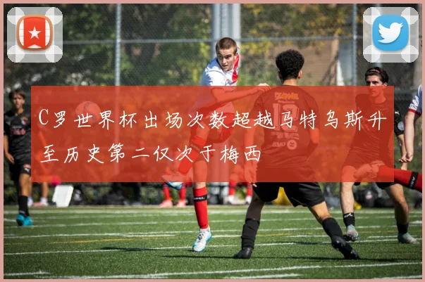 C罗世界杯出场次数超越马特乌斯升至历史第二仅次于梅西