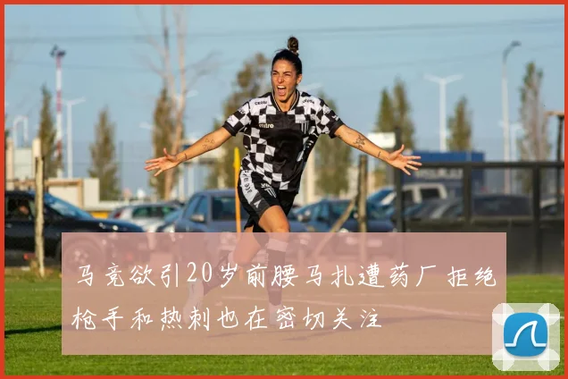 马竞欲引20岁前腰马扎遭药厂拒绝枪手和热刺也在密切关注