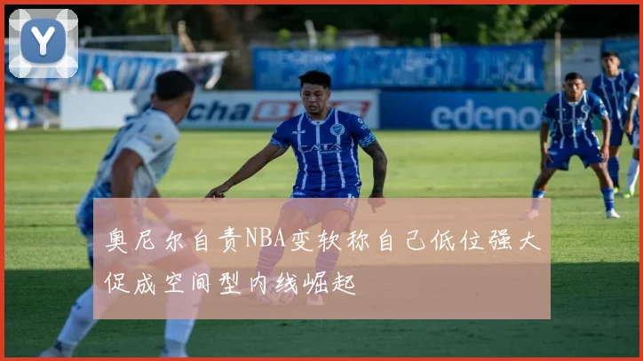 奥尼尔自责NBA变软称自己低位强大促成空间型内线崛起