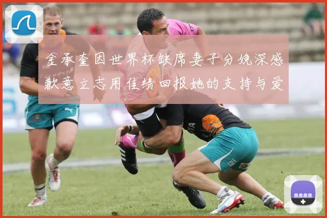 金承奎因世界杯缺席妻子分娩深感歉意立志用佳绩回报她的支持与爱