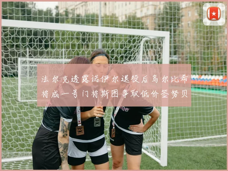 法尔克透露诺伊尔退役后乌尔比希将成一号门将斯图争取低价签努贝尔