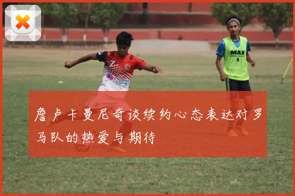 詹卢卡曼尼奇谈续约心态表达对罗马队的热爱与期待