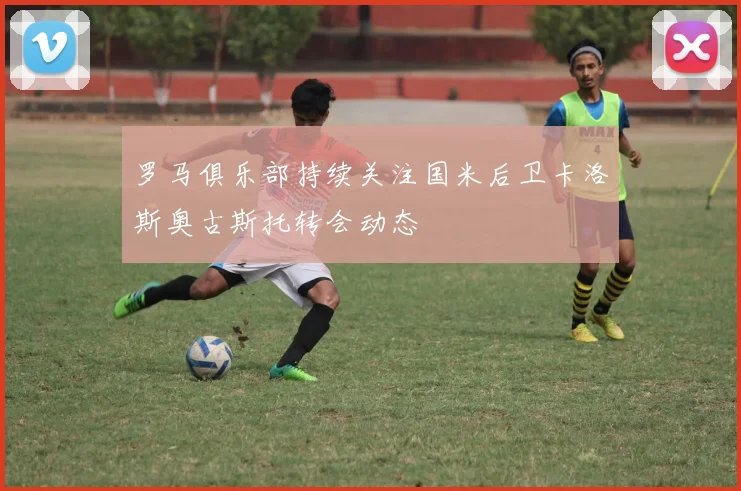 罗马俱乐部持续关注国米后卫卡洛斯奥古斯托转会动态