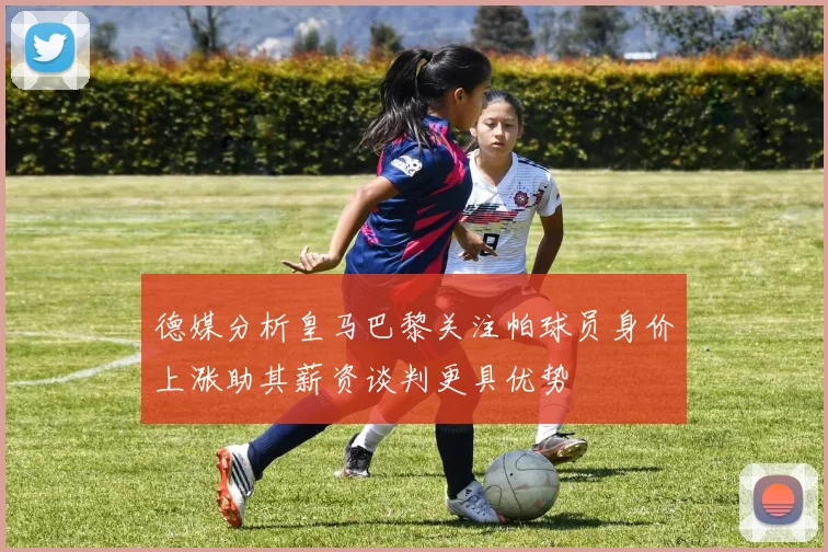 德媒分析皇马巴黎关注帕球员身价上涨助其薪资谈判更具优势
