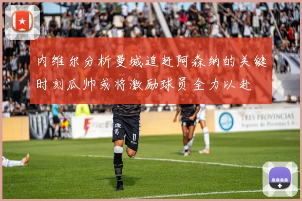 内维尔分析曼城追赶阿森纳的关键时刻瓜帅或将激励球员全力以赴